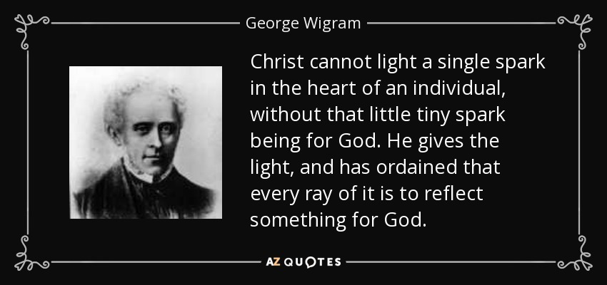 Christ cannot light a single spark in the heart of an individual, without that little tiny spark being for God. He gives the light, and has ordained that every ray of it is to reflect something for God. - George Wigram