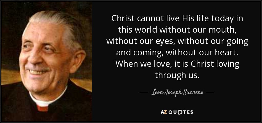 Christ cannot live His life today in this world without our mouth, without our eyes, without our going and coming, without our heart. When we love, it is Christ loving through us. - Leon Joseph Suenens