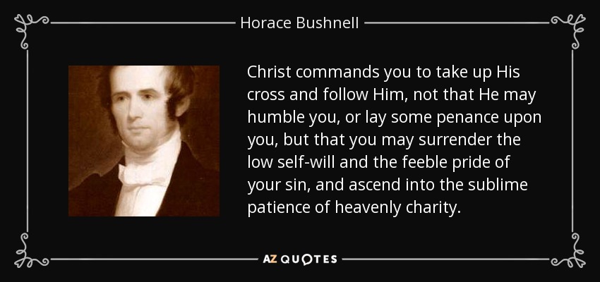Christ commands you to take up His cross and follow Him, not that He may humble you, or lay some penance upon you, but that you may surrender the low self-will and the feeble pride of your sin, and ascend into the sublime patience of heavenly charity. - Horace Bushnell