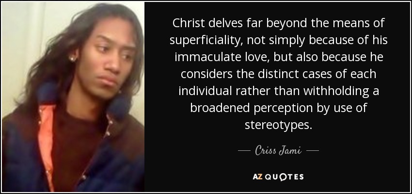 Christ delves far beyond the means of superficiality, not simply because of his immaculate love, but also because he considers the distinct cases of each individual rather than withholding a broadened perception by use of stereotypes. - Criss Jami