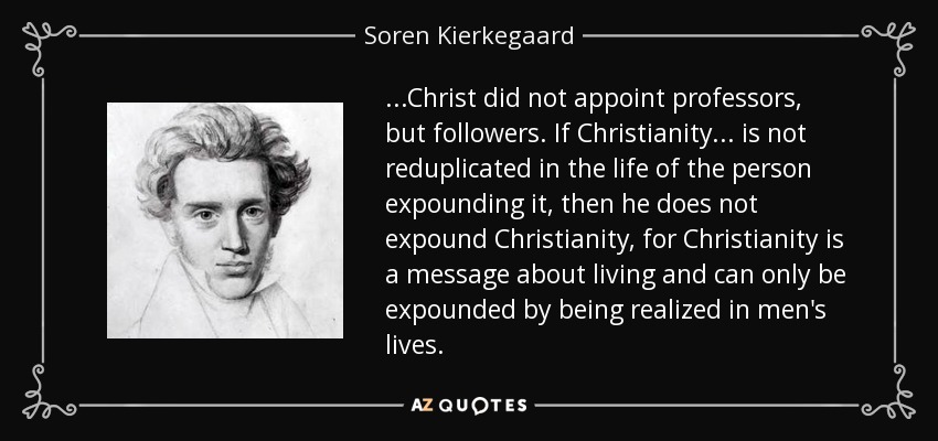 ...Christ did not appoint professors, but followers. If Christianity ... is not reduplicated in the life of the person expounding it, then he does not expound Christianity, for Christianity is a message about living and can only be expounded by being realized in men's lives. - Soren Kierkegaard