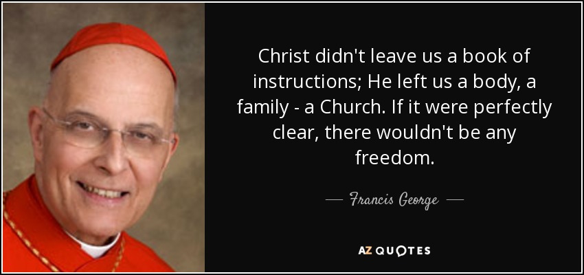Christ didn't leave us a book of instructions; He left us a body, a family - a Church. If it were perfectly clear, there wouldn't be any freedom. - Francis George