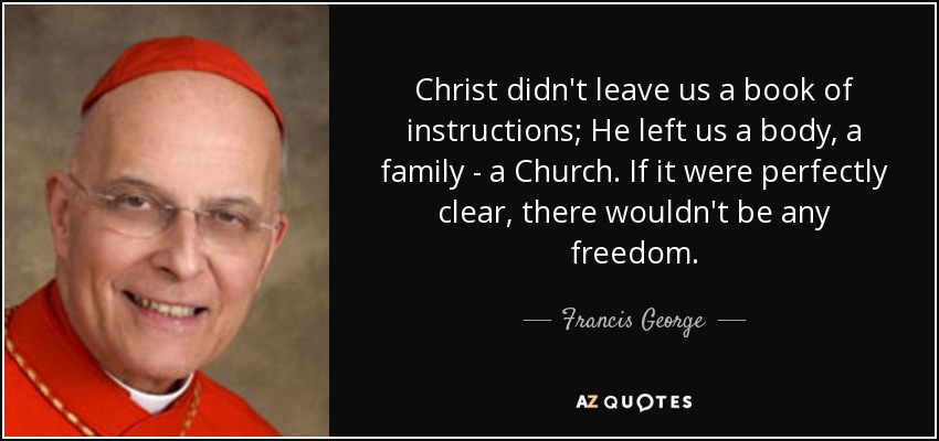 Christ didn't leave us a book of instructions; He left us a body, a family - a Church. If it were perfectly clear, there wouldn't be any freedom. - Francis George
