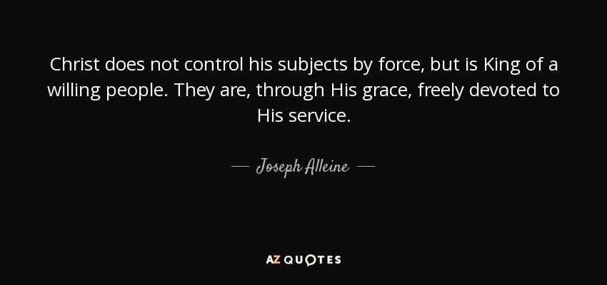 Christ does not control his subjects by force, but is King of a willing people. They are, through His grace, freely devoted to His service. - Joseph Alleine