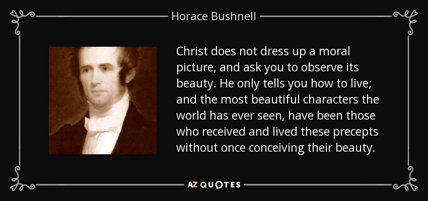 Christ does not dress up a moral picture, and ask you to observe its beauty. He only tells you how to live; and the most beautiful characters the world has ever seen, have been those who received and lived these precepts without once conceiving their beauty. - Horace Bushnell