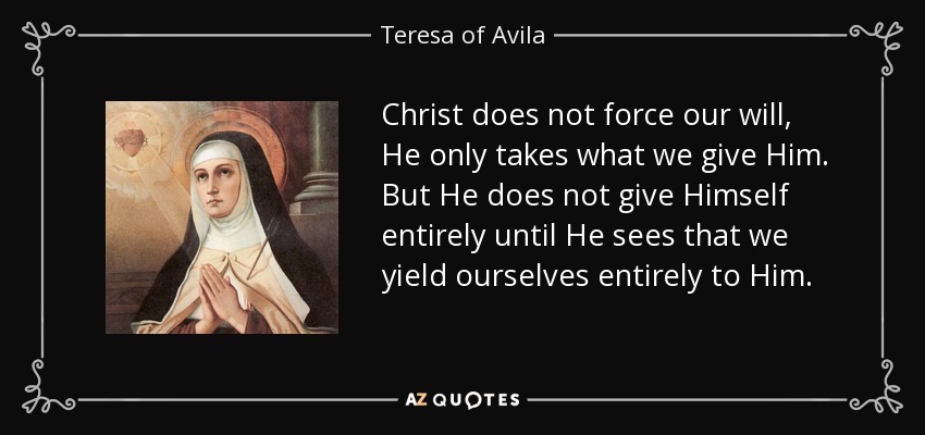 Christ does not force our will, He only takes what we give Him. But He does not give Himself entirely until He sees that we yield ourselves entirely to Him. - Teresa of Avila