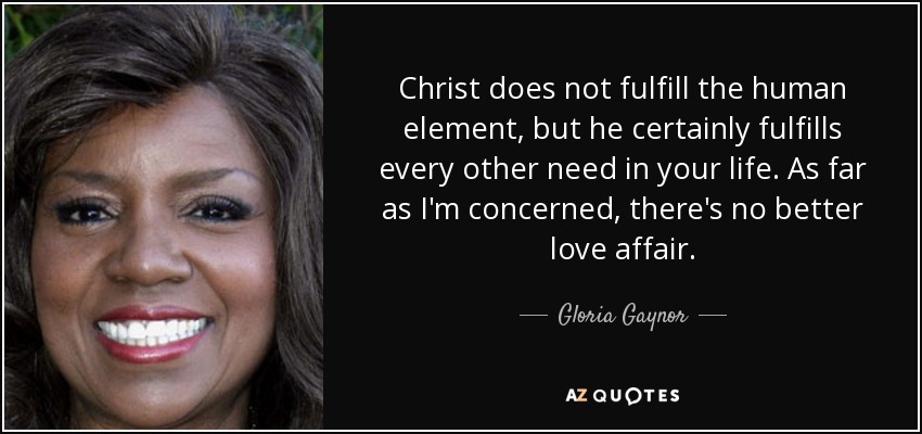 Christ does not fulfill the human element, but he certainly fulfills every other need in your life. As far as I'm concerned, there's no better love affair. - Gloria Gaynor