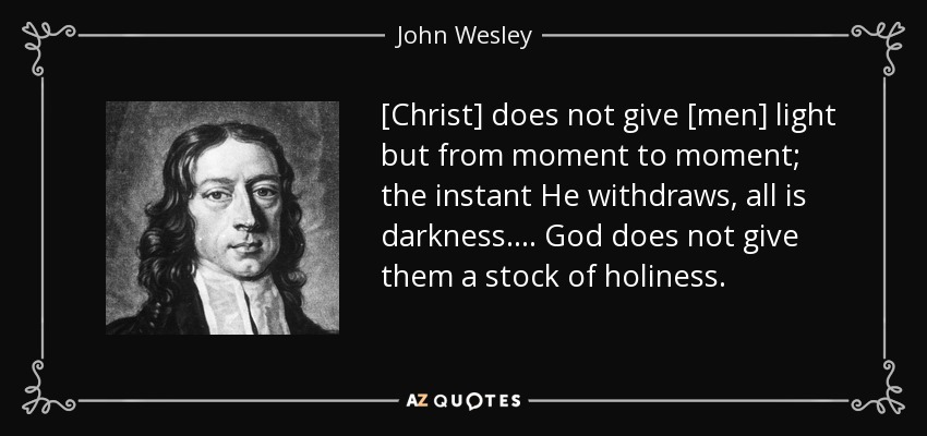 [Christ] does not give [men] light but from moment to moment; the instant He withdraws, all is darkness.... God does not give them a stock of holiness. - John Wesley