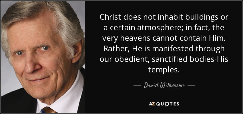 Christ does not inhabit buildings or a certain atmosphere; in fact, the very heavens cannot contain Him. Rather, He is manifested through our obedient, sanctified bodies-His temples. - David Wilkerson