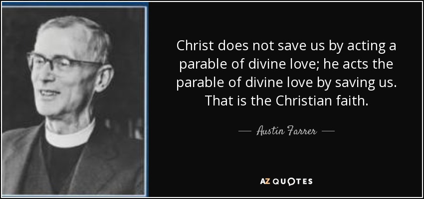 Christ does not save us by acting a parable of divine love; he acts the parable of divine love by saving us. That is the Christian faith. - Austin Farrer