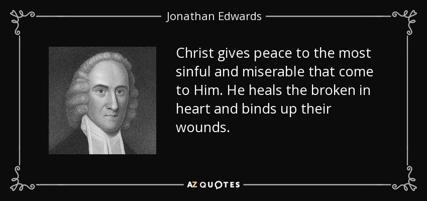 Christ gives peace to the most sinful and miserable that come to Him. He heals the broken in heart and binds up their wounds. - Jonathan Edwards