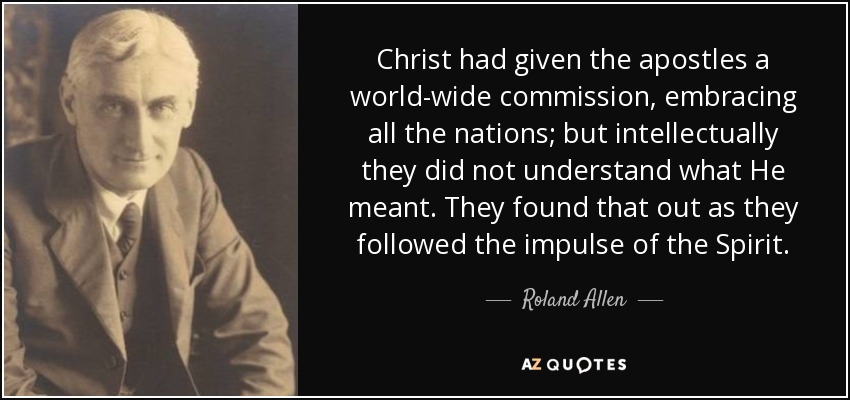 Christ had given the apostles a world-wide commission, embracing all the nations; but intellectually they did not understand what He meant. They found that out as they followed the impulse of the Spirit. - Roland Allen
