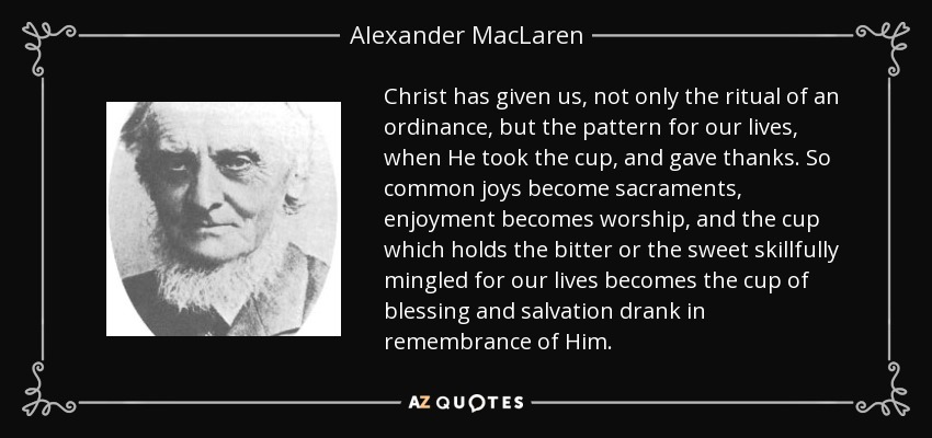 Christ has given us, not only the ritual of an ordinance, but the pattern for our lives, when He took the cup, and gave thanks. So common joys become sacraments, enjoyment becomes worship, and the cup which holds the bitter or the sweet skillfully mingled for our lives becomes the cup of blessing and salvation drank in remembrance of Him. - Alexander MacLaren