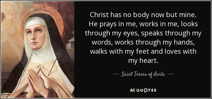 Christ has no body now but mine. He prays in me, works in me, looks through my eyes, speaks through my words, works through my hands, walks with my feet and loves with my heart. - Teresa of Avila