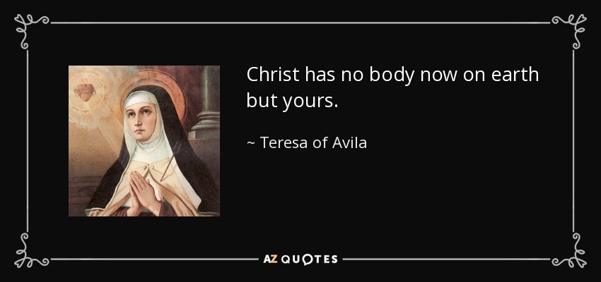 Christ has no body now on earth but yours. - Teresa of Avila
