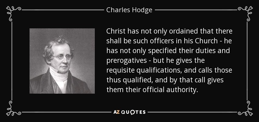 Christ has not only ordained that there shall be such officers in his Church - he has not only specified their duties and prerogatives - but he gives the requisite qualifications, and calls those thus qualified, and by that call gives them their official authority. - Charles Hodge