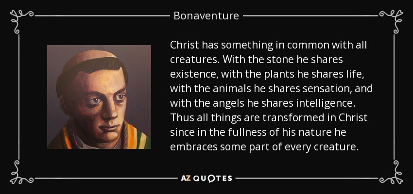 Christ has something in common with all creatures. With the stone he shares existence, with the plants he shares life, with the animals he shares sensation, and with the angels he shares intelligence. Thus all things are transformed in Christ since in the fullness of his nature he embraces some part of every creature. - Bonaventure