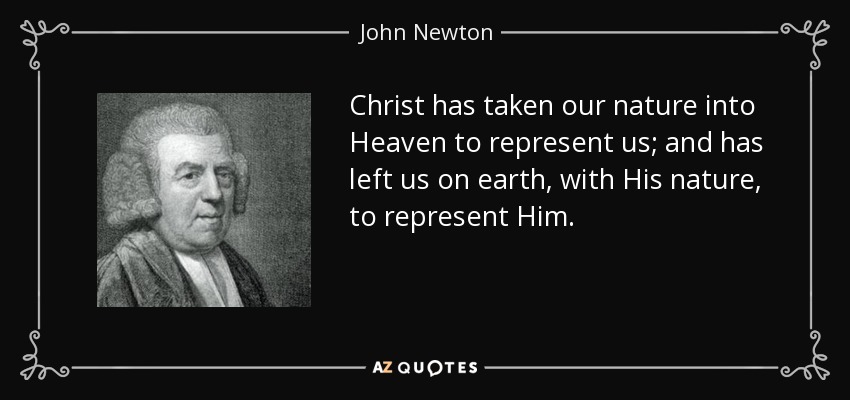 Christ has taken our nature into Heaven to represent us; and has left us on earth, with His nature, to represent Him. - John Newton