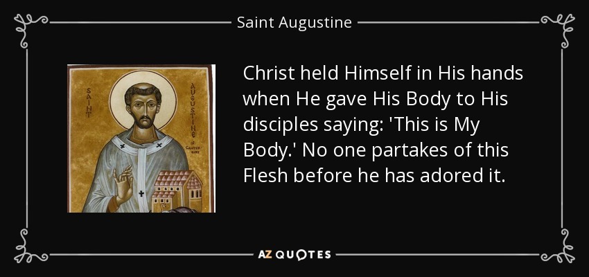 Christ held Himself in His hands when He gave His Body to His disciples saying: 'This is My Body.' No one partakes of this Flesh before he has adored it. - Saint Augustine