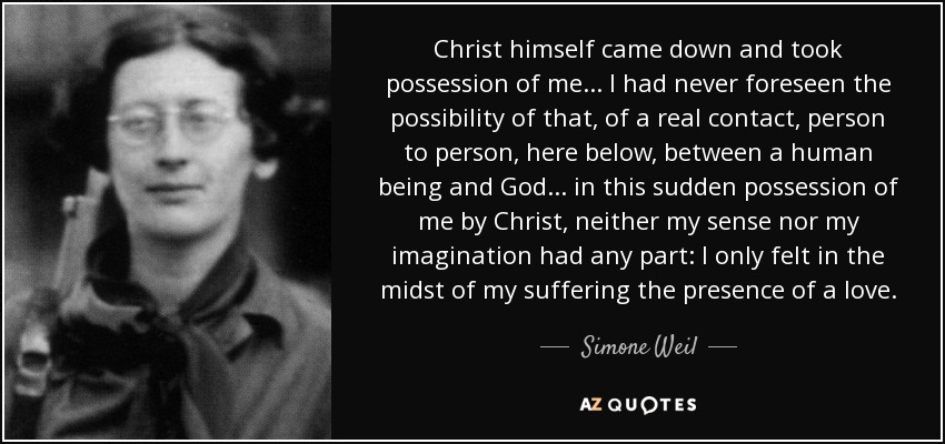 Christ himself came down and took possession of me. . . I had never foreseen the possibility of that, of a real contact, person to person, here below, between a human being and God. . . in this sudden possession of me by Christ, neither my sense nor my imagination had any part: I only felt in the midst of my suffering the presence of a love. - Simone Weil