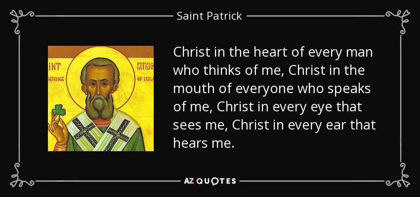Christ in the heart of every man who thinks of me, Christ in the mouth of everyone who speaks of me, Christ in every eye that sees me, Christ in every ear that hears me. - Saint Patrick