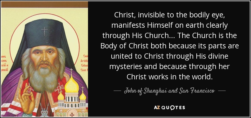 Christ, invisible to the bodily eye, manifests Himself on earth clearly through His Church ... The Church is the Body of Christ both because its parts are united to Christ through His divine mysteries and because through her Christ works in the world. - John of Shanghai and San Francisco