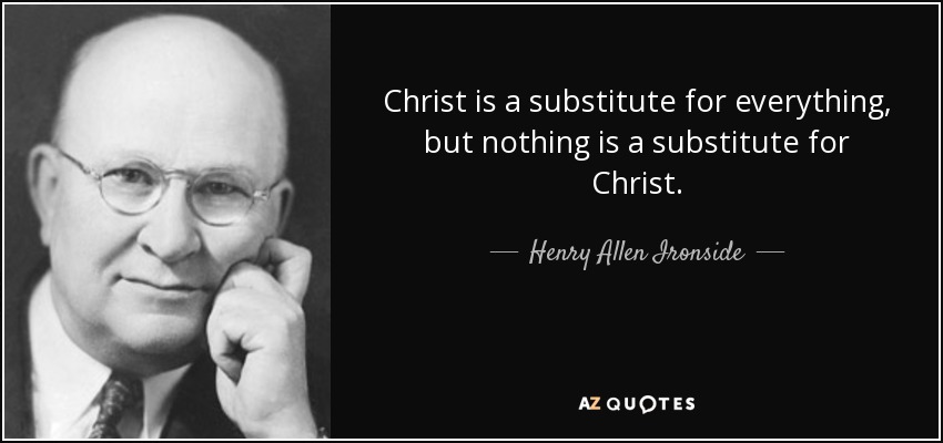 Christ is a substitute for everything, but nothing is a substitute for Christ. - Henry Allen Ironside