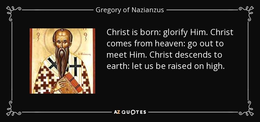 Christ is born: glorify Him. Christ comes from heaven: go out to meet Him. Christ descends to earth: let us be raised on high. - Gregory of Nazianzus