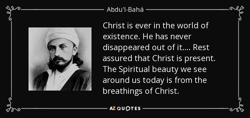 Christ is ever in the world of existence. He has never disappeared out of it.... Rest assured that Christ is present. The Spiritual beauty we see around us today is from the breathings of Christ. - Abdu'l-Bahá