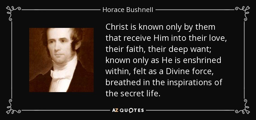 Christ is known only by them that receive Him into their love, their faith, their deep want; known only as He is enshrined within, felt as a Divine force, breathed in the inspirations of the secret life. - Horace Bushnell