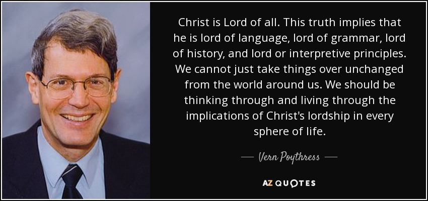 Christ is Lord of all. This truth implies that he is lord of language, lord of grammar, lord of history, and lord or interpretive principles. We cannot just take things over unchanged from the world around us. We should be thinking through and living through the implications of Christ's lordship in every sphere of life. - Vern Poythress