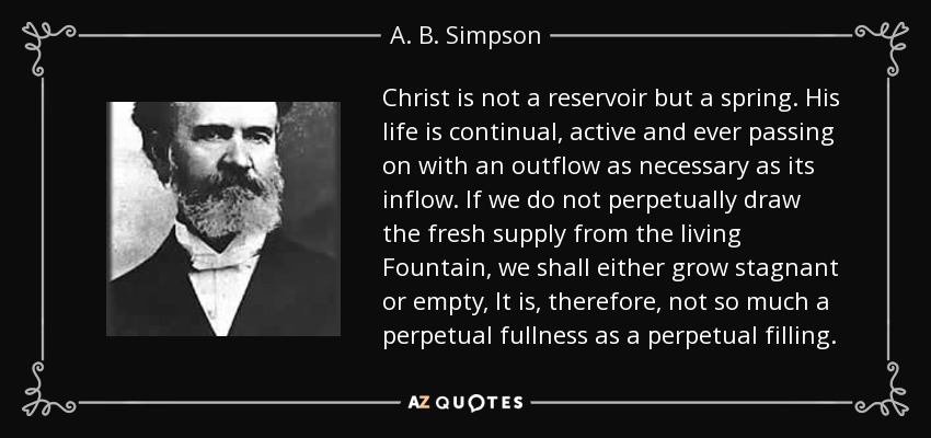 Christ is not a reservoir but a spring. His life is continual, active and ever passing on with an outflow as necessary as its inflow. If we do not perpetually draw the fresh supply from the living Fountain, we shall either grow stagnant or empty, It is, therefore, not so much a perpetual fullness as a perpetual filling. - A. B. Simpson