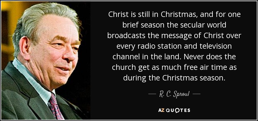 Christ is still in Christmas, and for one brief season the secular world broadcasts the message of Christ over every radio station and television channel in the land. Never does the church get as much free air time as during the Christmas season. - R. C. Sproul