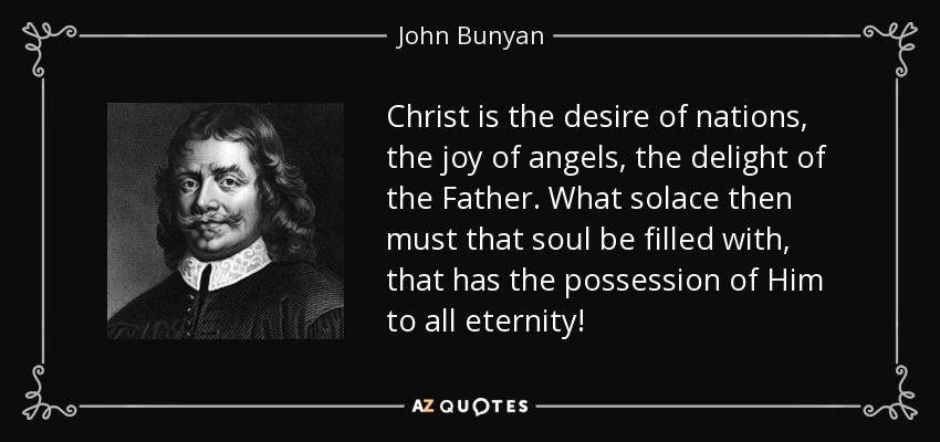 Christ is the desire of nations, the joy of angels, the delight of the Father. What solace then must that soul be filled with, that has the possession of Him to all eternity! - John Bunyan