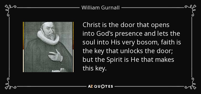 Christ is the door that opens into God's presence and lets the soul into His very bosom, faith is the key that unlocks the door; but the Spirit is He that makes this key. - William Gurnall