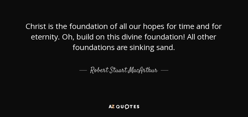 Christ is the foundation of all our hopes for time and for eternity. Oh, build on this divine foundation! All other foundations are sinking sand. - Robert Stuart MacArthur