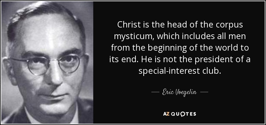 Christ is the head of the corpus mysticum, which includes all men from the beginning of the world to its end. He is not the president of a special-interest club. - Eric Voegelin