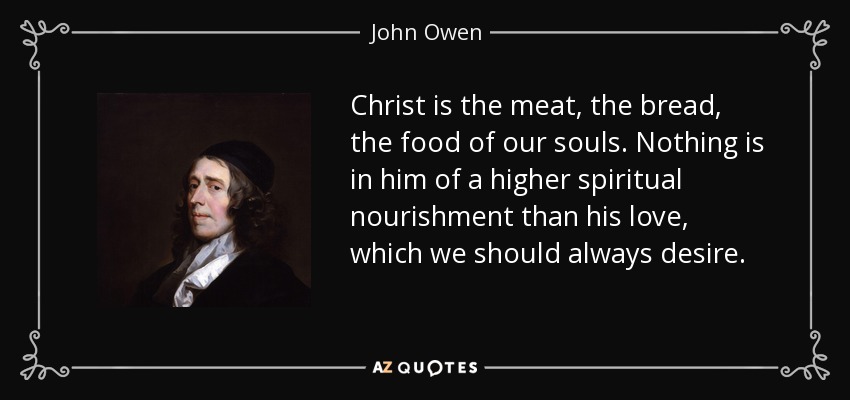 Christ is the meat, the bread, the food of our souls. Nothing is in him of a higher spiritual nourishment than his love, which we should always desire. - John Owen