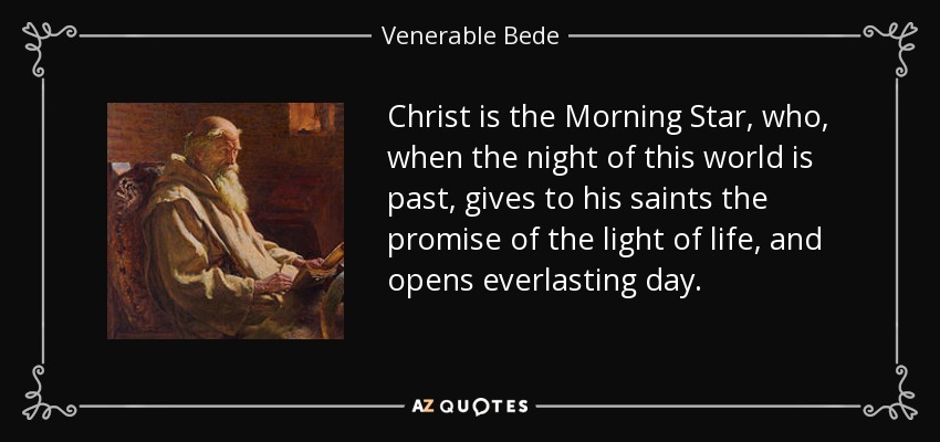 Christ is the Morning Star, who, when the night of this world is past, gives to his saints the promise of the light of life, and opens everlasting day. - Venerable Bede