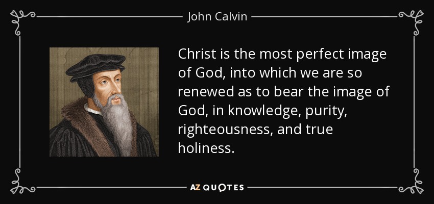 Christ is the most perfect image of God, into which we are so renewed as to bear the image of God, in knowledge, purity, righteousness, and true holiness. - John Calvin