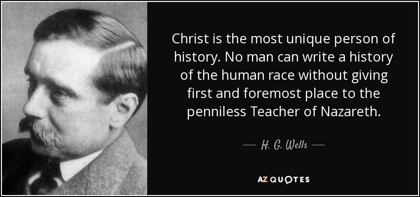 Christ is the most unique person of history. No man can write a history of the human race without giving first and foremost place to the penniless Teacher of Nazareth. - H. G. Wells