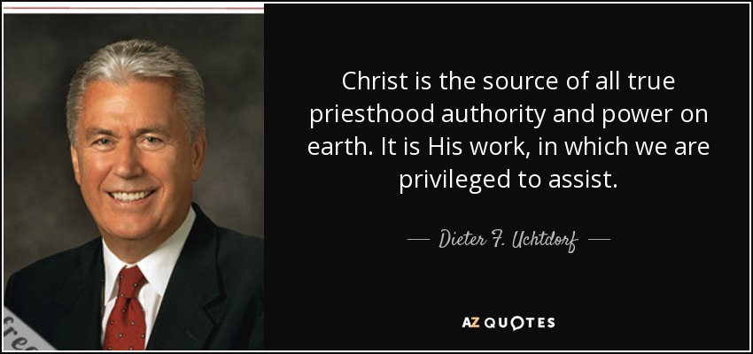 Christ is the source of all true priesthood authority and power on earth. It is His work, in which we are privileged to assist. - Dieter F. Uchtdorf