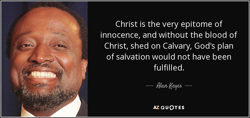 Christ is the very epitome of innocence, and without the blood of Christ, shed on Calvary, God's plan of salvation would not have been fulfilled. - Alan Keyes
