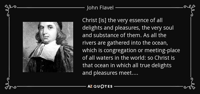 Christ [is] the very essence of all delights and pleasures, the very soul and substance of them. As all the rivers are gathered into the ocean, which is congregation or meeting-place of all waters in the world: so Christ is that ocean in which all true delights and pleasures meet. . . . - John Flavel