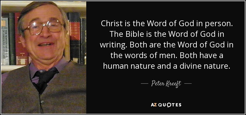 Christ is the Word of God in person. The Bible is the Word of God in writing. Both are the Word of God in the words of men. Both have a human nature and a divine nature. - Peter Kreeft