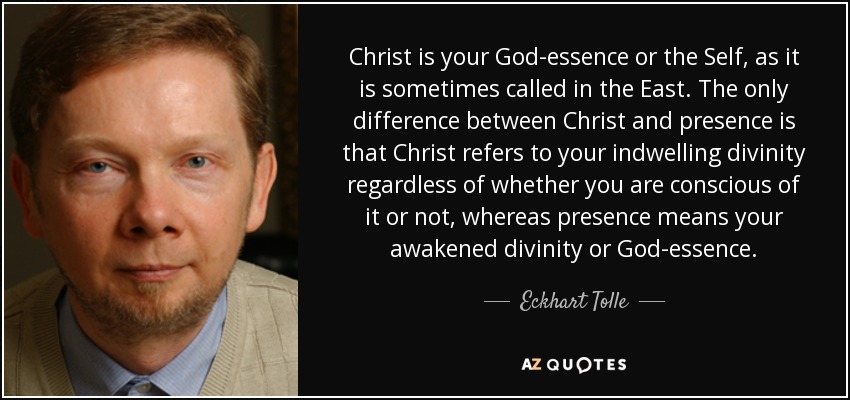 Christ is your God-essence or the Self, as it is sometimes called in the East. The only difference between Christ and presence is that Christ refers to your indwelling divinity regardless of whether you are conscious of it or not, whereas presence means your awakened divinity or God-essence. - Eckhart Tolle