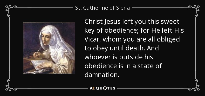 Christ Jesus left you this sweet key of obedience; for He left His Vicar, whom you are all obliged to obey until death. And whoever is outside his obedience is in a state of damnation. - St. Catherine of Siena