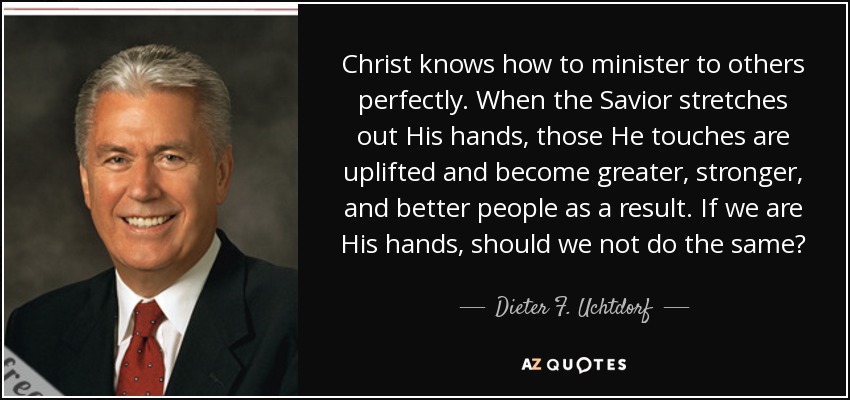 Christ knows how to minister to others perfectly. When the Savior stretches out His hands, those He touches are uplifted and become greater, stronger, and better people as a result. If we are His hands, should we not do the same? - Dieter F. Uchtdorf