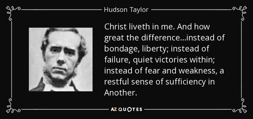 Christ liveth in me. And how great the difference...instead of bondage, liberty; instead of failure, quiet victories within; instead of fear and weakness, a restful sense of sufficiency in Another. - Hudson Taylor