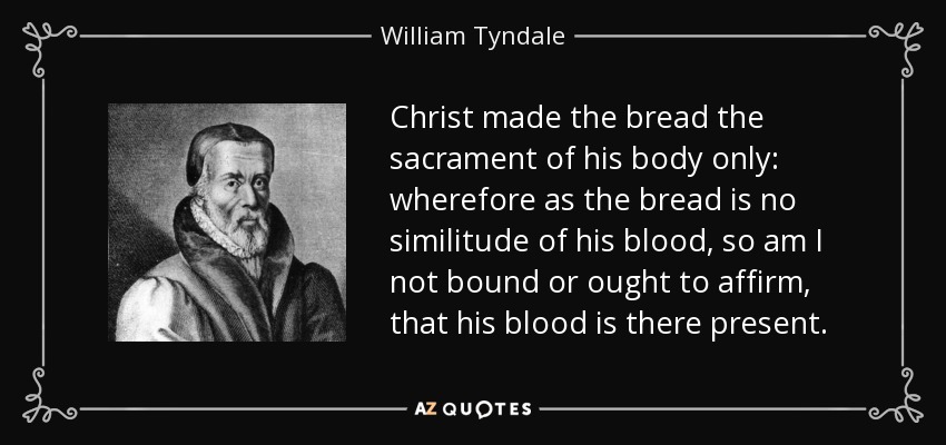 Christ made the bread the sacrament of his body only: wherefore as the bread is no similitude of his blood, so am I not bound or ought to affirm, that his blood is there present. - William Tyndale
